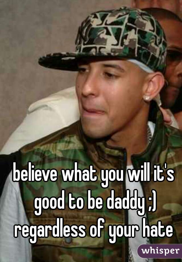believe what you will it's good to be daddy ;) regardless of your hate 