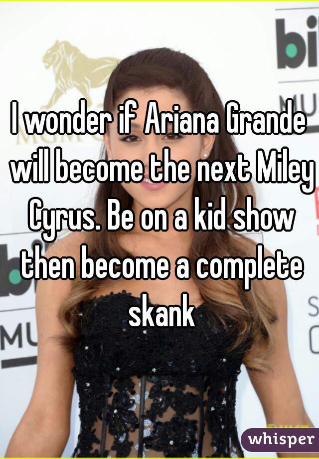 I wonder if Ariana Grande will become the next Miley Cyrus. Be on a kid show then become a complete skank