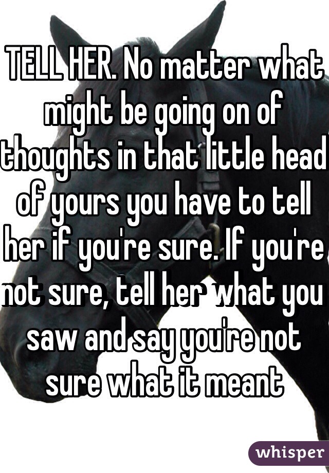 TELL HER. No matter what might be going on of thoughts in that little head of yours you have to tell her if you're sure. If you're not sure, tell her what you saw and say you're not sure what it meant 