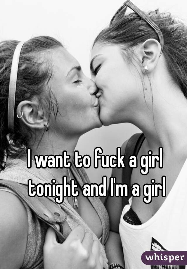 I want to fuck a girl tonight and I'm a girl