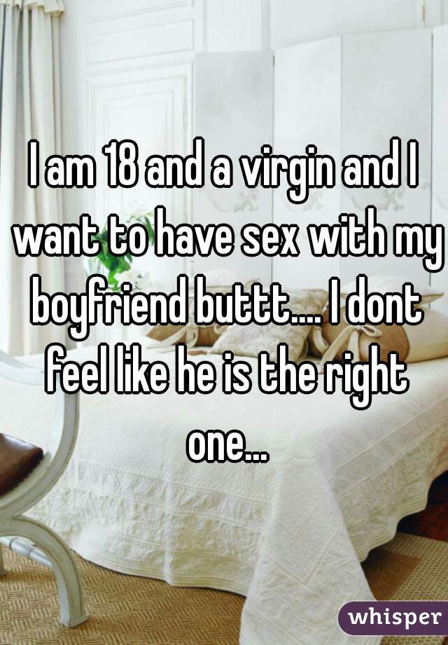 I am 18 and a virgin and I want to have sex with my boyfriend buttt.... I dont feel like he is the right one...