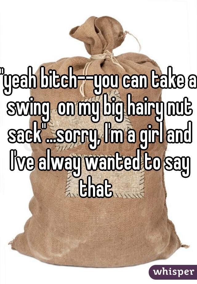 "yeah bitch--you can take a swing  on my big hairy nut sack"...sorry, I'm a girl and I've alway wanted to say that  