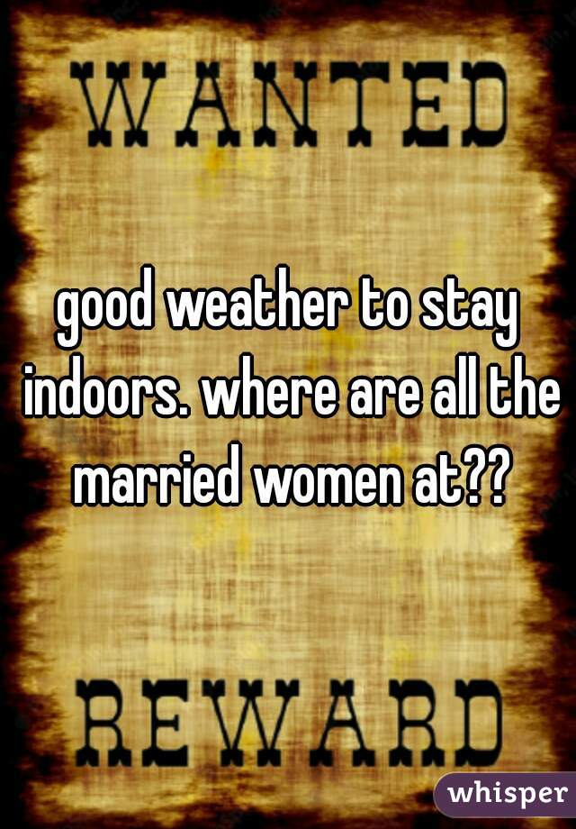 good weather to stay indoors. where are all the married women at??