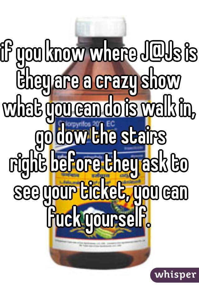 if you know where J@Js is?


they are a crazy show

what you can do is walk in, go dow the stairs


right before they ask to see your ticket, you can fuck yourself. 