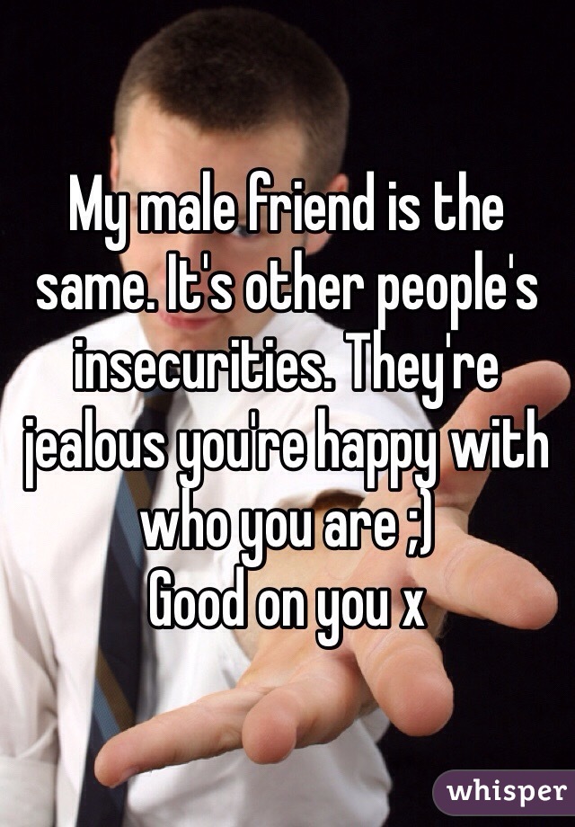 My male friend is the same. It's other people's insecurities. They're jealous you're happy with who you are ;) 
Good on you x