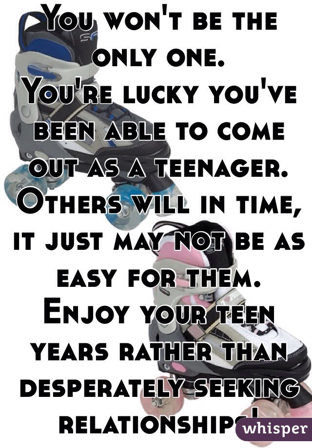 You won't be the only one.
You're lucky you've been able to come out as a teenager. 
Others will in time, it just may not be as easy for them.
Enjoy your teen years rather than desperately seeking relationships!