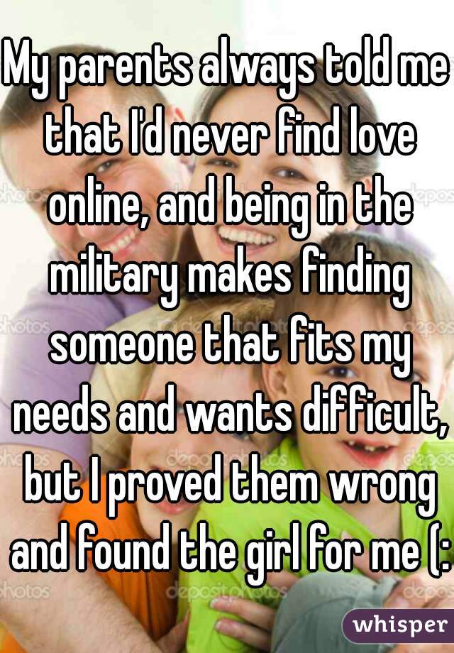 My parents always told me that I'd never find love online, and being in the military makes finding someone that fits my needs and wants difficult, but I proved them wrong and found the girl for me (: