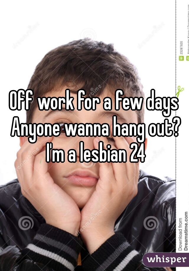 Off work for a few days Anyone wanna hang out? I'm a lesbian 24