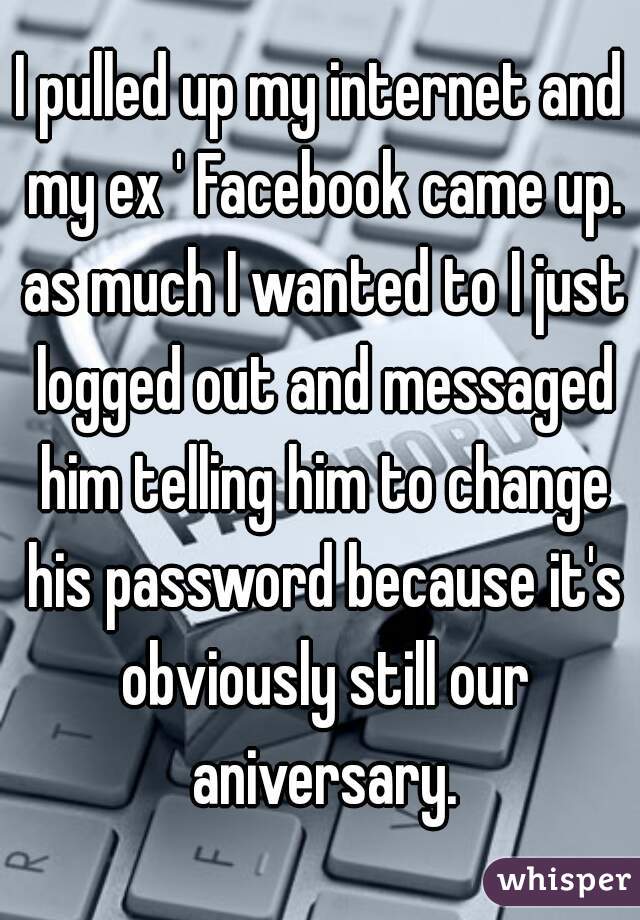 I pulled up my internet and my ex ' Facebook came up. as much I wanted to I just logged out and messaged him telling him to change his password because it's obviously still our aniversary.