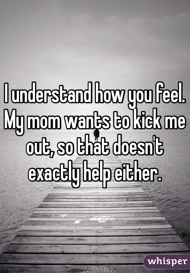 I understand how you feel. My mom wants to kick me out, so that doesn't exactly help either.