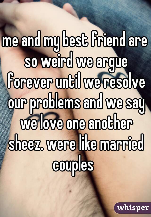 me and my best friend are so weird we argue forever until we resolve our problems and we say we love one another sheez. were like married couples  