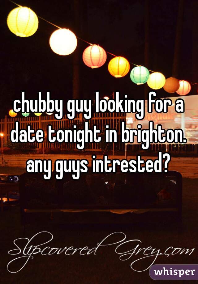 chubby guy looking for a date tonight in brighton.  any guys intrested? 