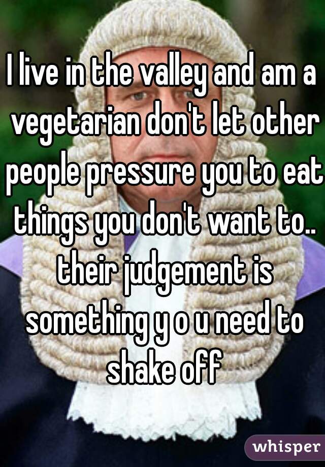 I live in the valley and am a vegetarian don't let other people pressure you to eat things you don't want to.. their judgement is something y o u need to shake off