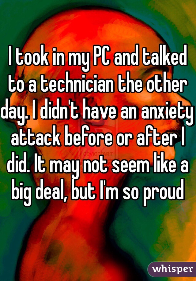 I took in my PC and talked to a technician the other day. I didn't have an anxiety attack before or after I did. It may not seem like a big deal, but I'm so proud
