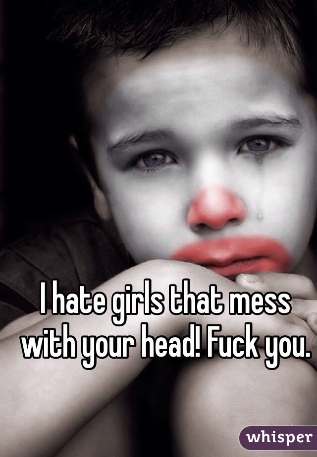 I hate girls that mess with your head! Fuck you.