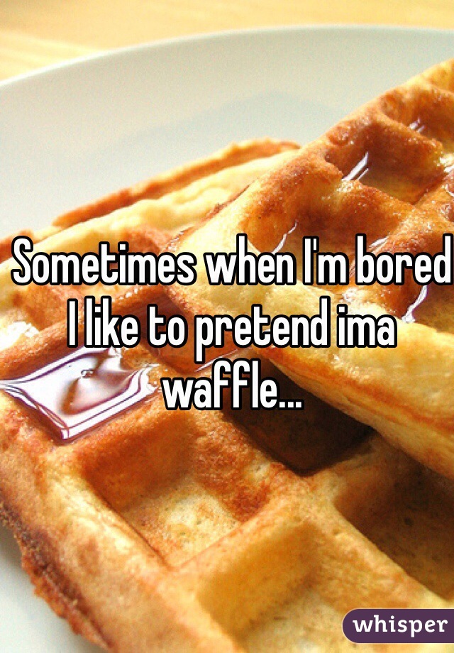Sometimes when I'm bored I like to pretend ima waffle...