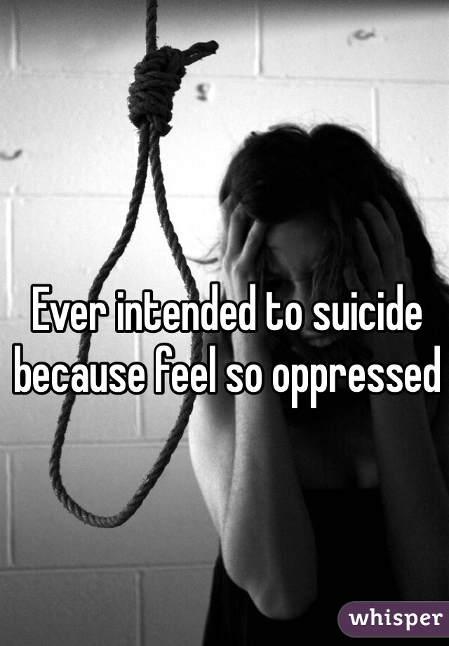 Ever intended to suicide because feel so oppressed
