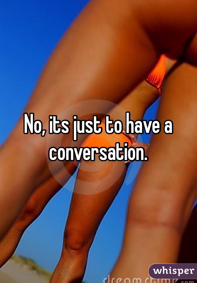 No, its just to have a conversation. 