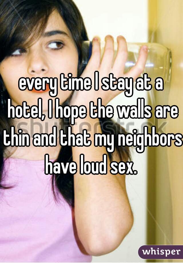 every time I stay at a hotel, I hope the walls are thin and that my neighbors have loud sex. 