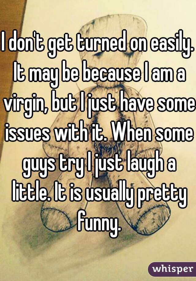 I don't get turned on easily. It may be because I am a virgin, but I just have some issues with it. When some guys try I just laugh a little. It is usually pretty funny.