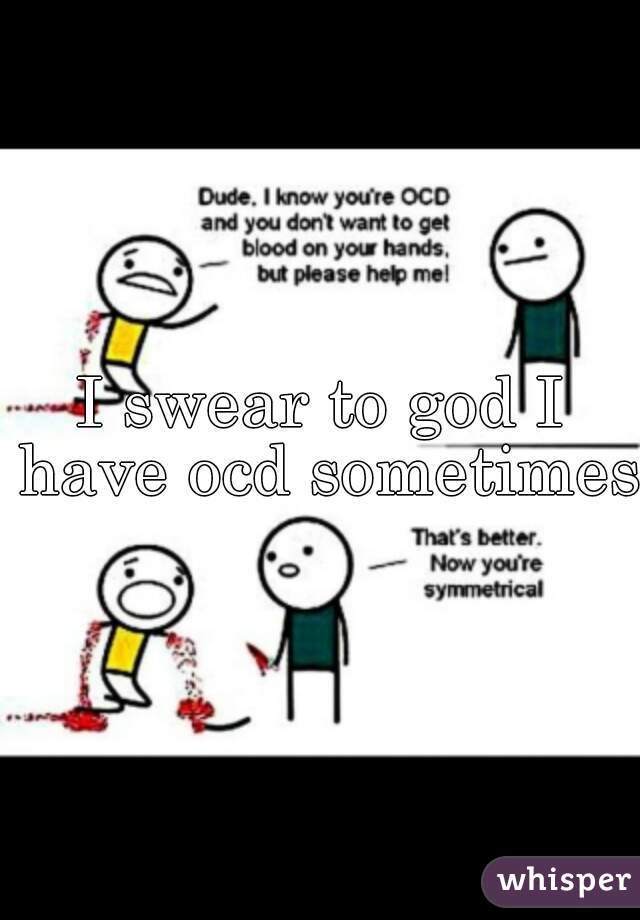 I swear to god I have ocd sometimes