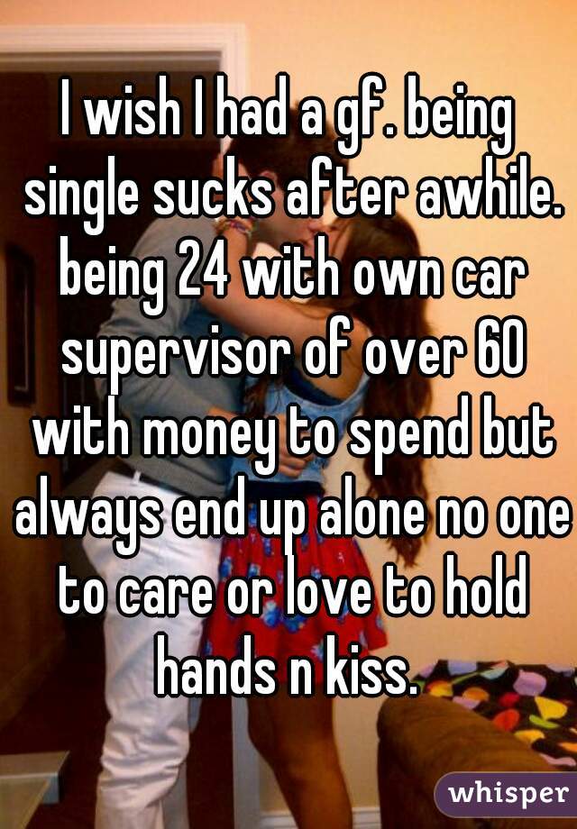 I wish I had a gf. being single sucks after awhile. being 24 with own car supervisor of over 60 with money to spend but always end up alone no one to care or love to hold hands n kiss. 