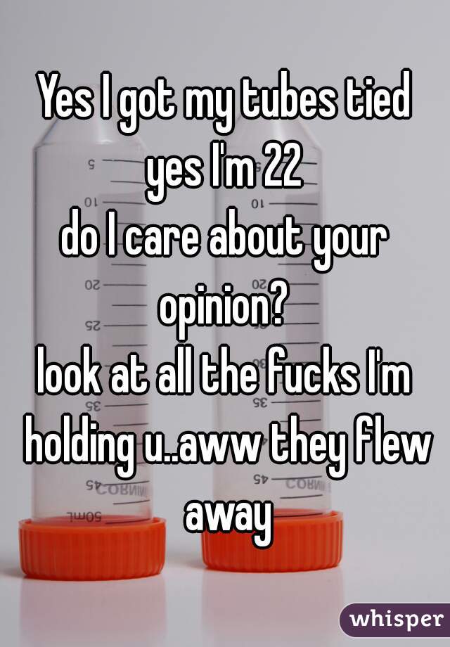 Yes I got my tubes tied
yes I'm 22
do I care about your opinion? 
look at all the fucks I'm holding u..aww they flew away