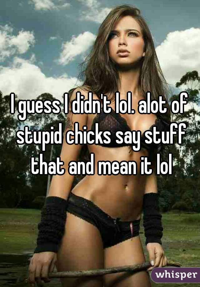 I guess I didn't lol. alot of stupid chicks say stuff that and mean it lol