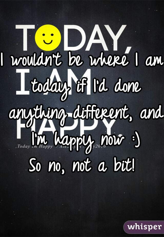 I wouldn't be where I am today if I'd done anything different, and I'm happy now :)
So no, not a bit!
