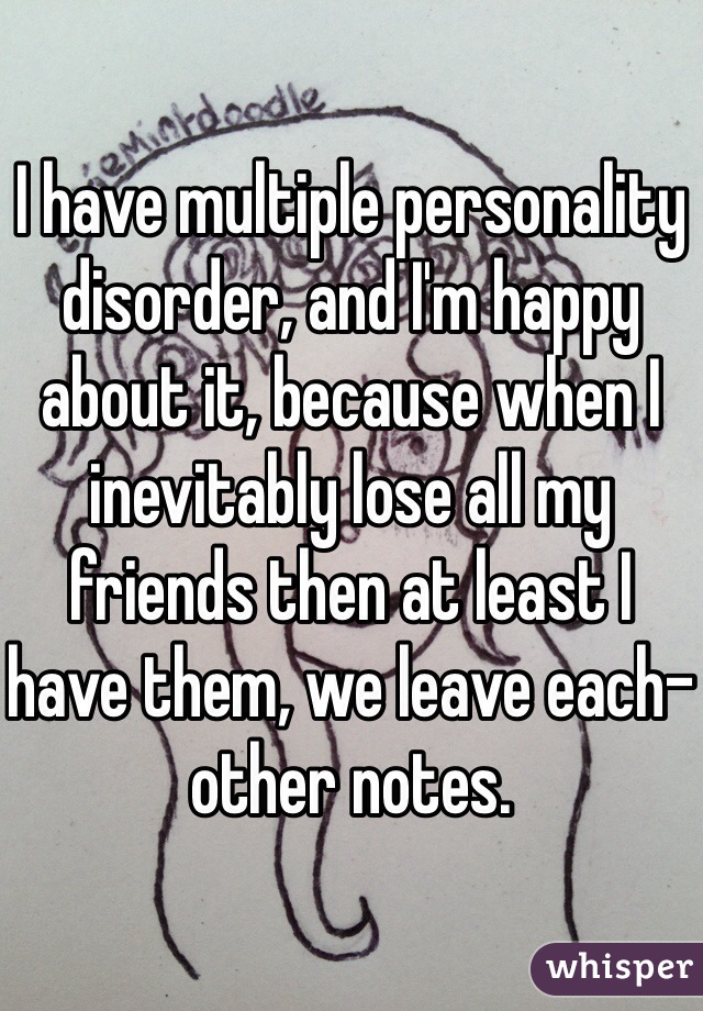 I have multiple personality disorder, and I'm happy about it, because when I inevitably lose all my friends then at least I have them, we leave each-other notes.