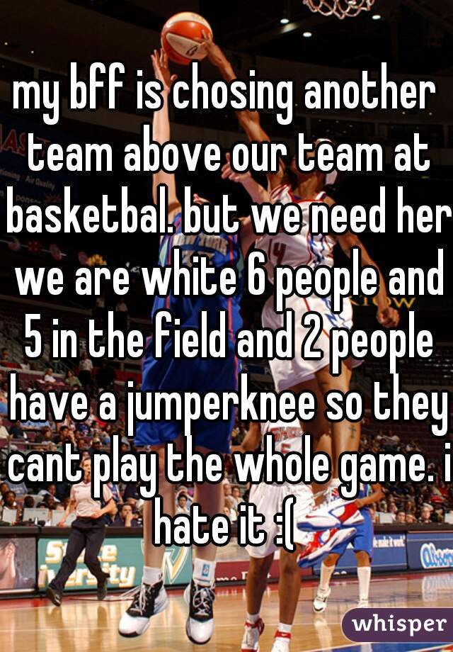 my bff is chosing another team above our team at basketbal. but we need her we are white 6 people and 5 in the field and 2 people have a jumperknee so they cant play the whole game. i hate it :( 
