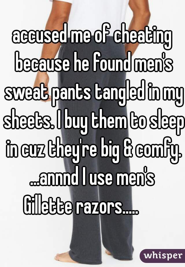 accused me of cheating because he found men's sweat pants tangled in my sheets. I buy them to sleep in cuz they're big & comfy.


...annnd I use men's
 Gillette razors.....       