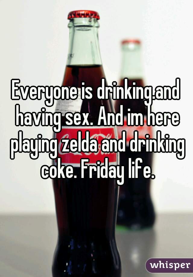 Everyone is drinking.and having sex. And im here playing zelda and drinking coke. Friday life.