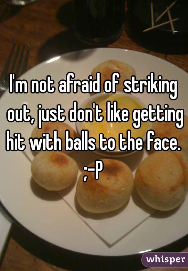 I'm not afraid of striking out, just don't like getting hit with balls to the face. 
;-P