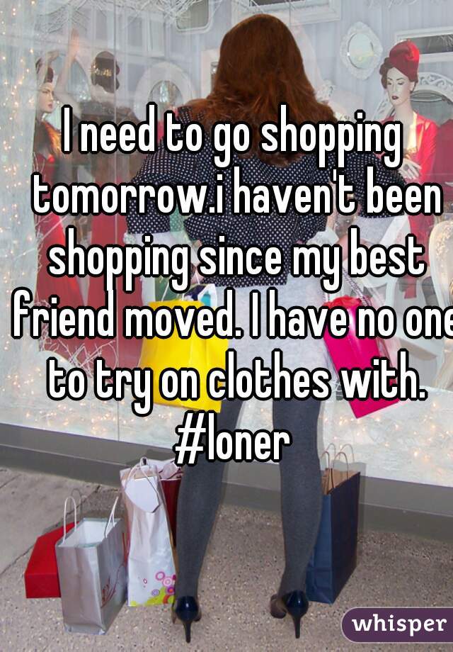 I need to go shopping tomorrow.i haven't been shopping since my best friend moved. I have no one to try on clothes with. #loner 