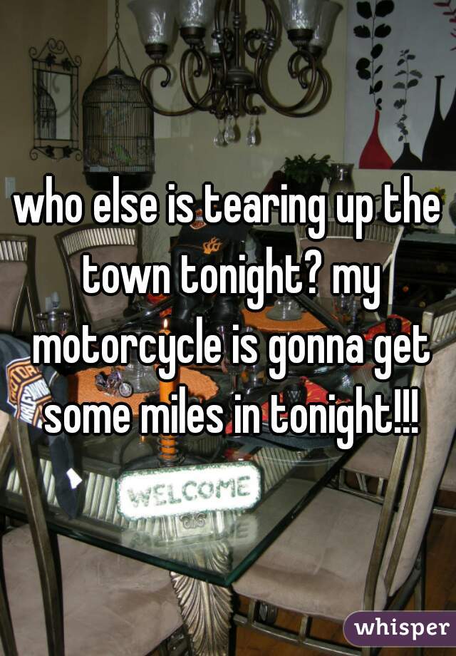 who else is tearing up the town tonight? my motorcycle is gonna get some miles in tonight!!!