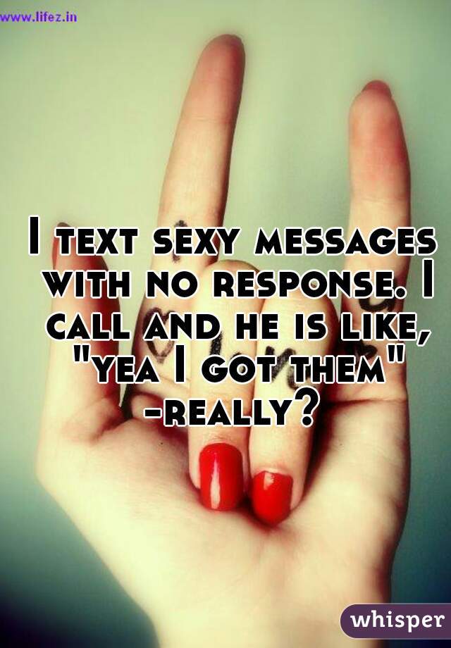 I text sexy messages with no response. I call and he is like, "yea I got them" -really? 