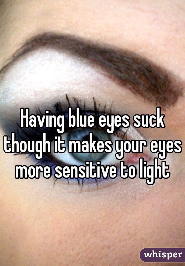 Having blue eyes suck though it makes your eyes more sensitive to light