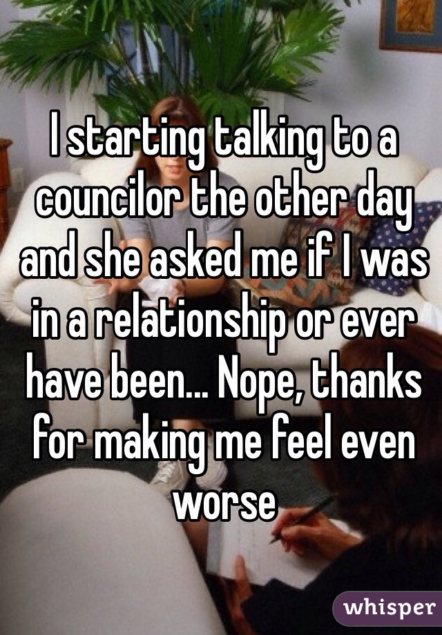 I starting talking to a councilor the other day and she asked me if I was in a relationship or ever have been... Nope, thanks for making me feel even worse