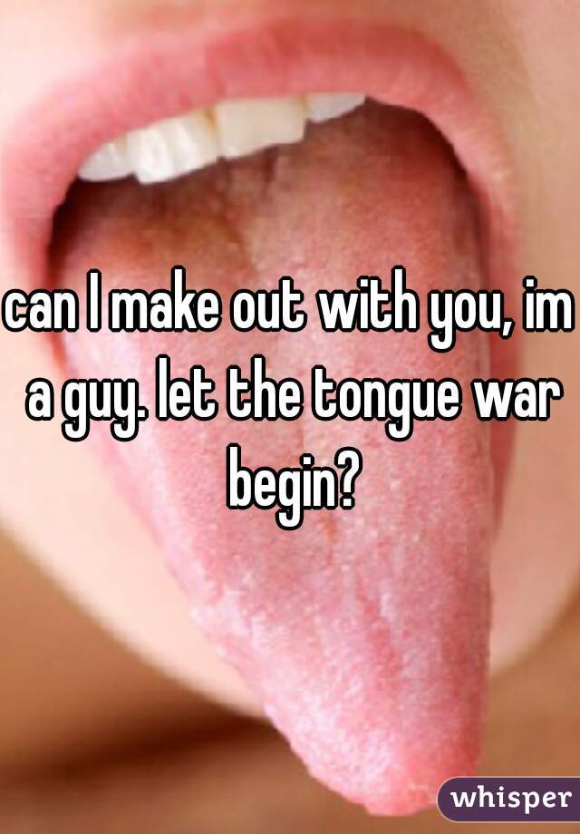 can I make out with you, im a guy. let the tongue war begin?