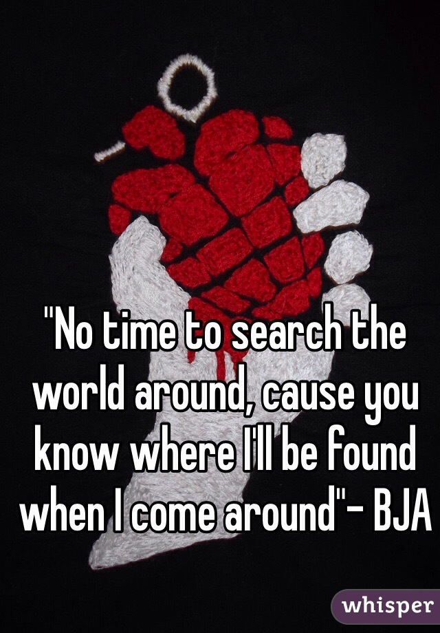 "No time to search the world around, cause you know where I'll be found when I come around"- BJA