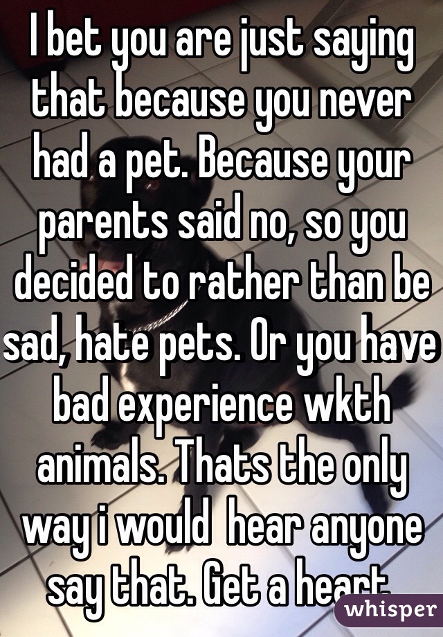 I bet you are just saying that because you never had a pet. Because your parents said no, so you decided to rather than be sad, hate pets. Or you have bad experience wkth animals. Thats the only way i would  hear anyone say that. Get a heart. 