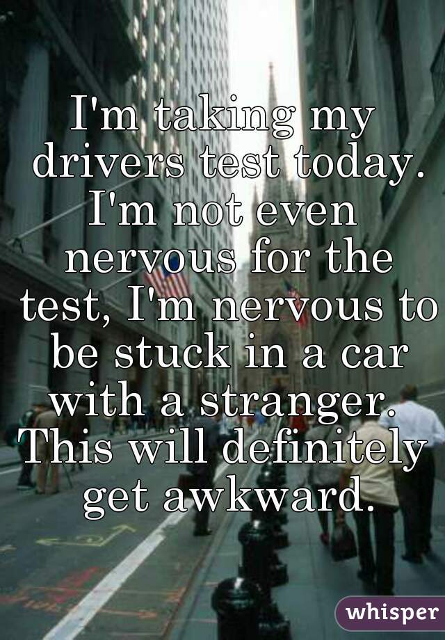 I'm taking my drivers test today.
I'm not even nervous for the test, I'm nervous to be stuck in a car with a stranger. 
This will definitely get awkward.