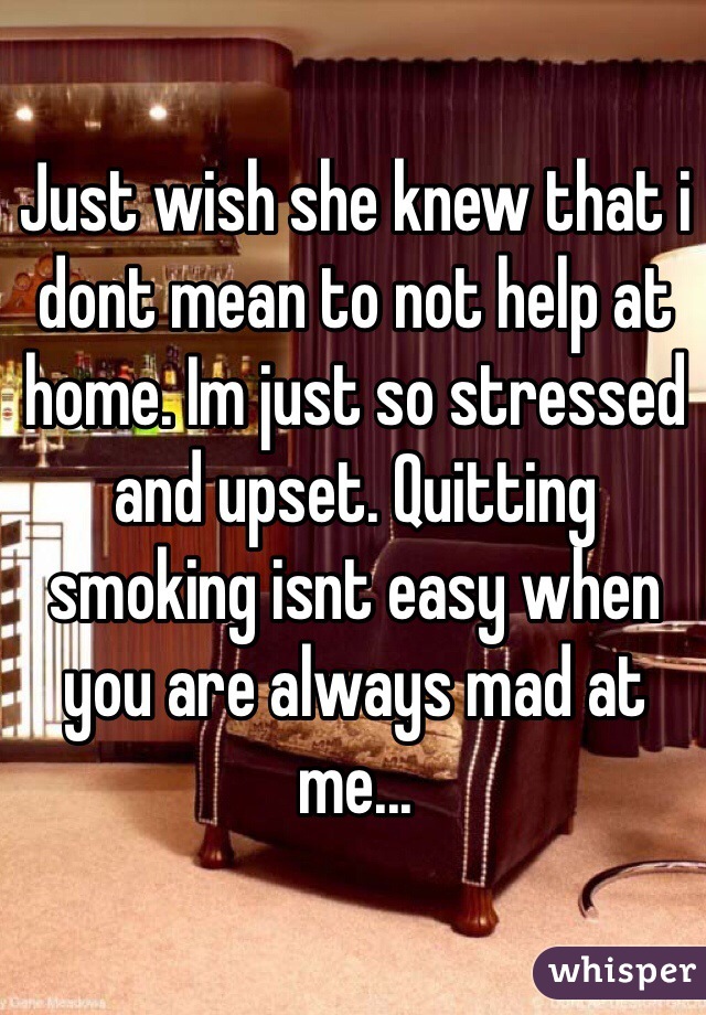 Just wish she knew that i dont mean to not help at home. Im just so stressed and upset. Quitting smoking isnt easy when you are always mad at me...
