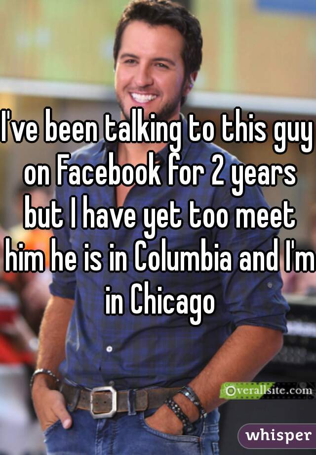 I've been talking to this guy on Facebook for 2 years but I have yet too meet him he is in Columbia and I'm in Chicago