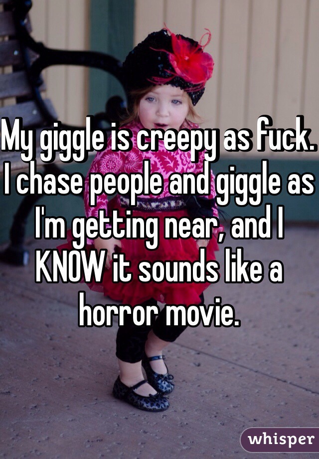 My giggle is creepy as fuck. I chase people and giggle as I'm getting near, and I KNOW it sounds like a horror movie.