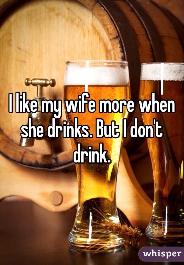 I like my wife more when she drinks. But I don't drink.