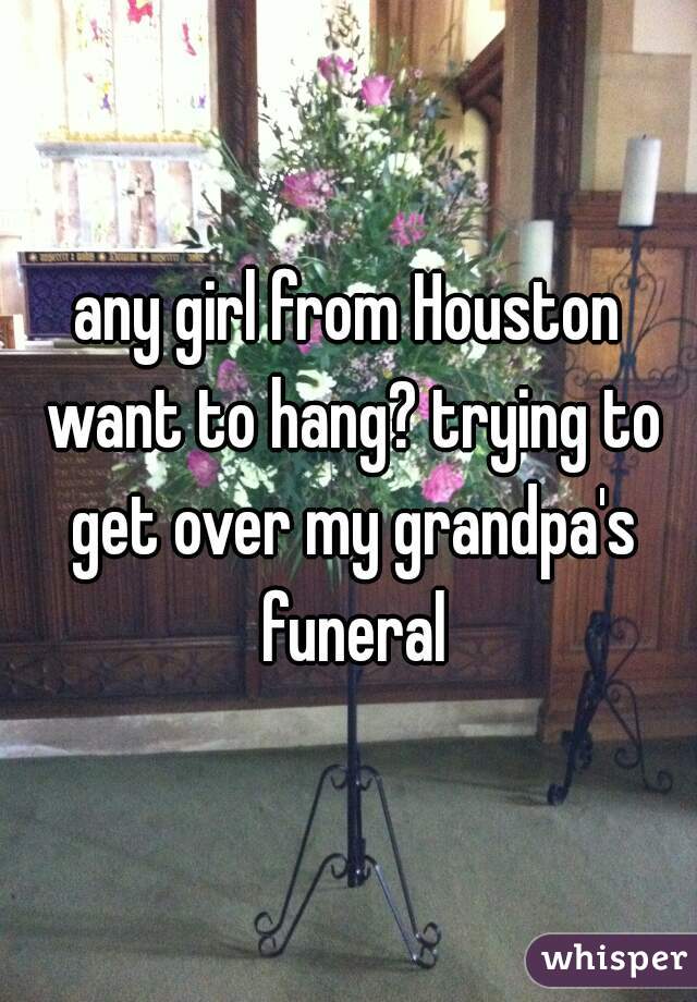 any girl from Houston want to hang? trying to get over my grandpa's funeral