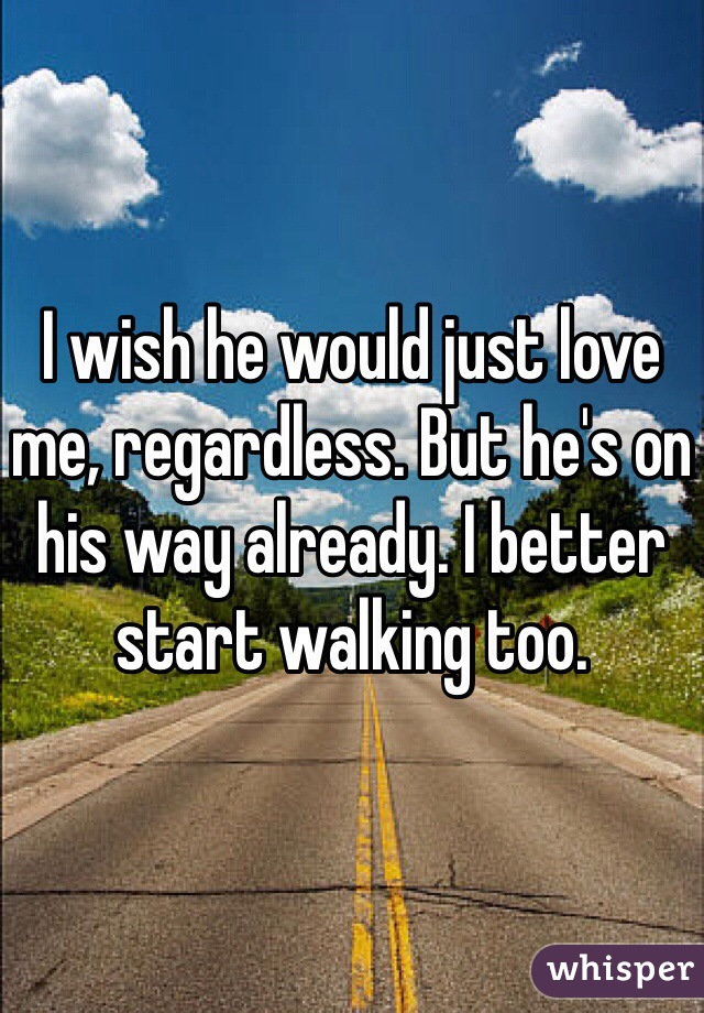 I wish he would just love me, regardless. But he's on his way already. I better start walking too.