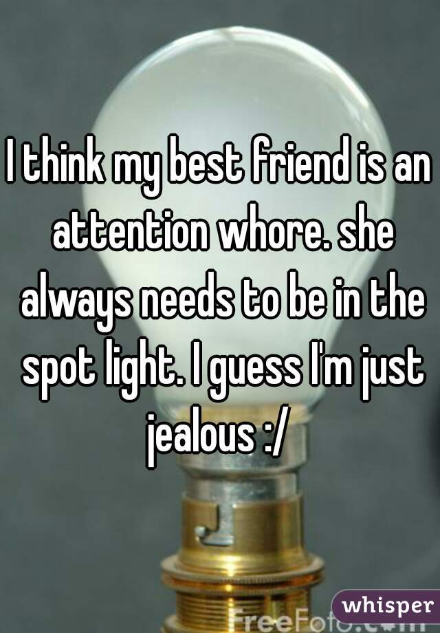 I think my best friend is an attention whore. she always needs to be in the spot light. I guess I'm just jealous :/ 